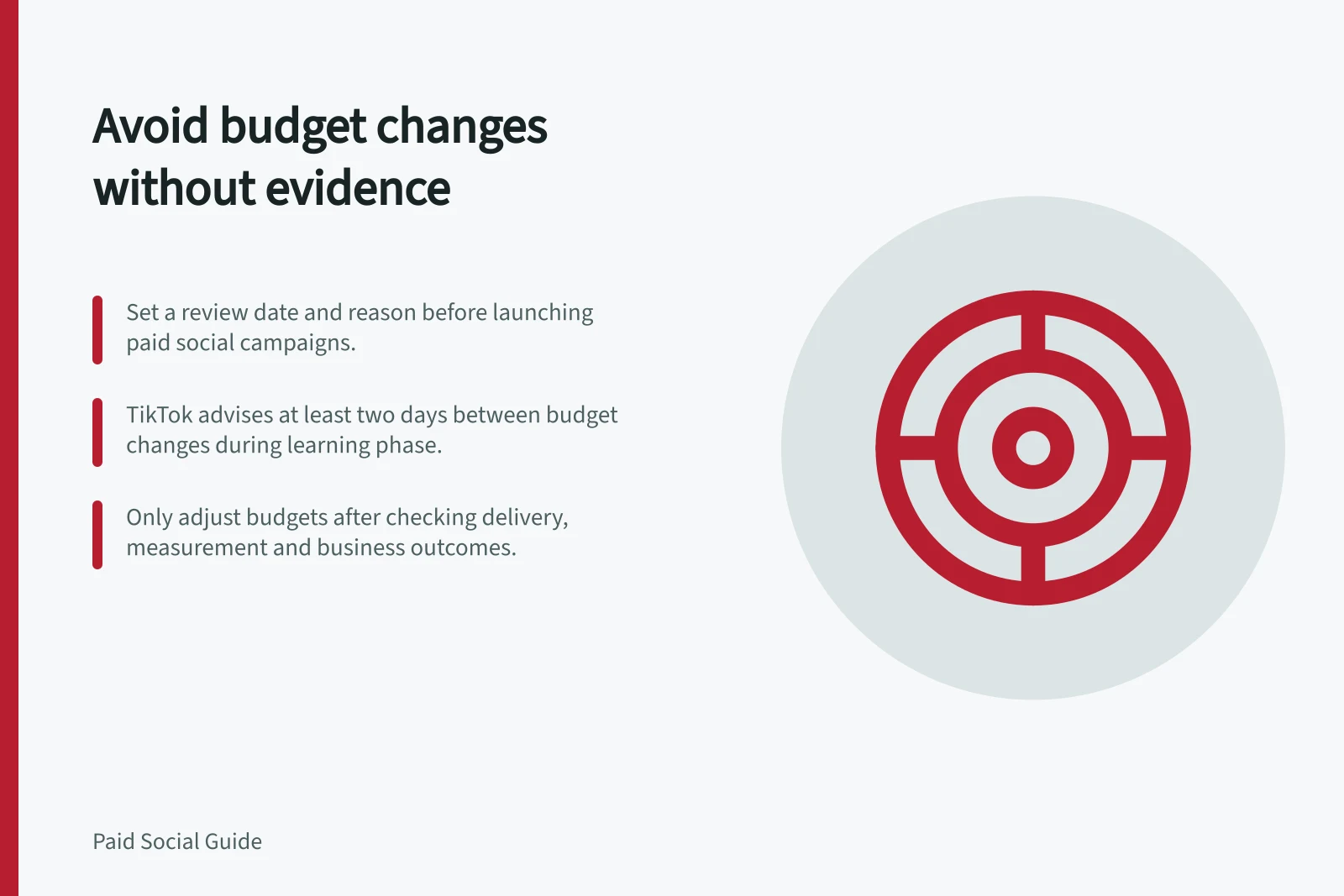 Avoid budget changes without evidence: Set a review date and reason before launching paid social campaigns.; TikTok advises at least two days between budget changes during learning phase.; Only adjust budgets after checking delivery, measurement and business outcomes.