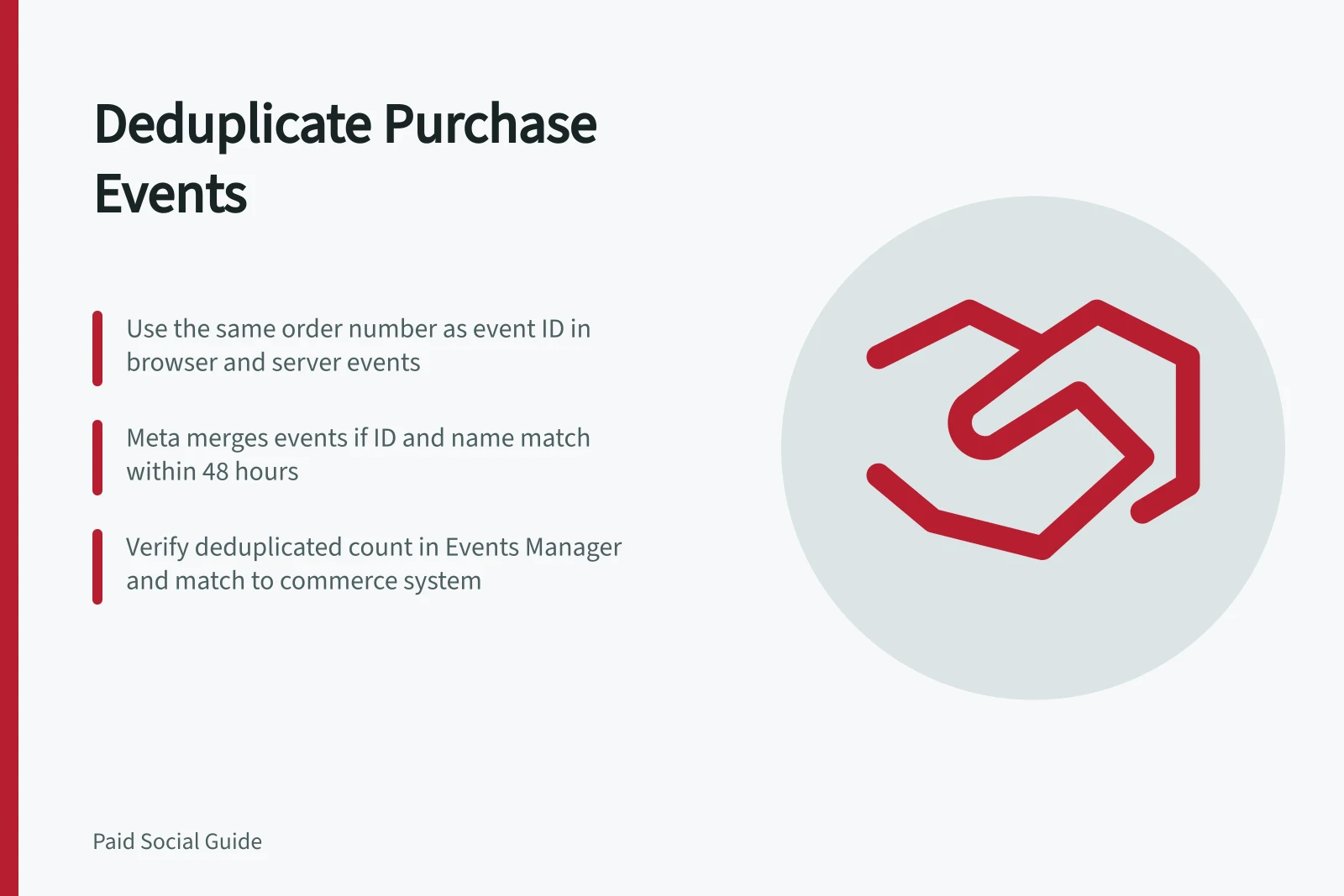 Deduplicate Purchase Events: Use the same order number as event ID in browser and server events; Meta merges events if ID and name match within 48 hours; Verify deduplicated count in Events Manager and match to commerce system