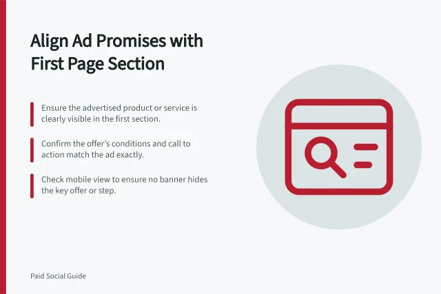 Align Ad Promises with First Page Section: Ensure the advertised product or service is clearly visible in the first section.; Confirm the offer’s conditions and call to action match the ad exactly.; Check mobile view to ensure no banner hides the key offer or step. Matching an ad promise to the first page section