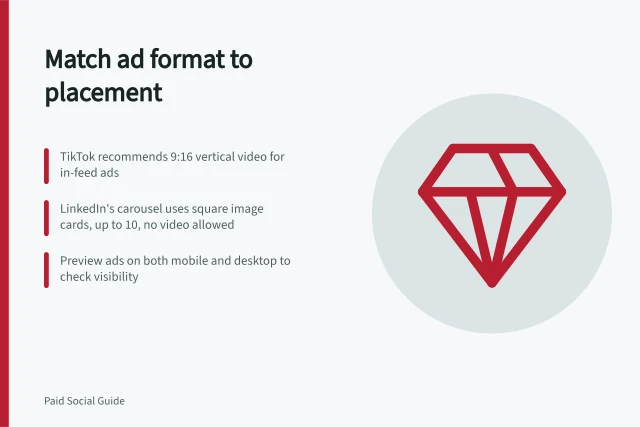 Match ad format to placement: TikTok recommends 9:16 vertical video for in-feed ads; LinkedIn's carousel uses square image cards, up to 10, no video allowed; Preview ads on both mobile and desktop to check visibility. Matching the creative format to a placement