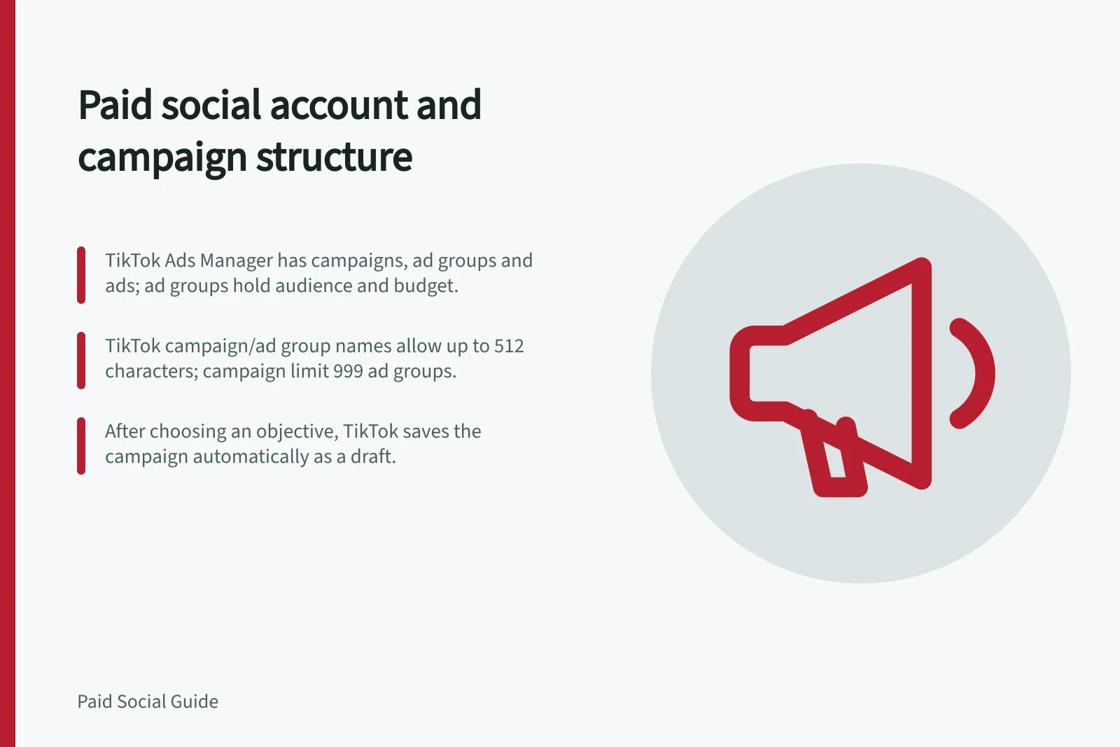 Paid social account and campaign structure: TikTok Ads Manager has campaigns, ad groups and ads; ad groups hold audience and budget.; TikTok campaign/ad group names allow up to 512 characters; campaign limit 999 ad groups.; After choosing an objective, TikTok saves the campaign automatically as a draft.